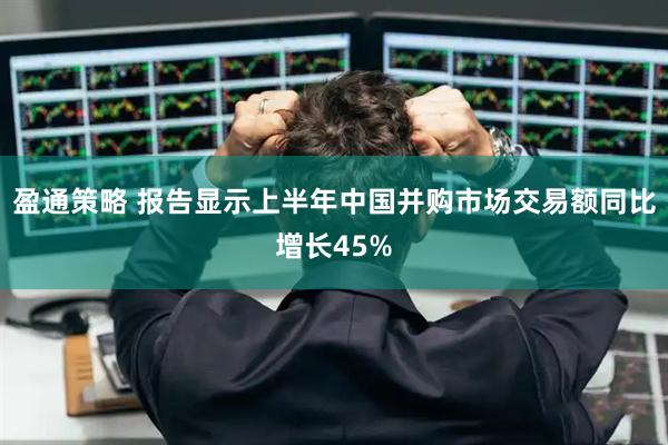 盈通策略 报告显示上半年中国并购市场交易额同比增长45%