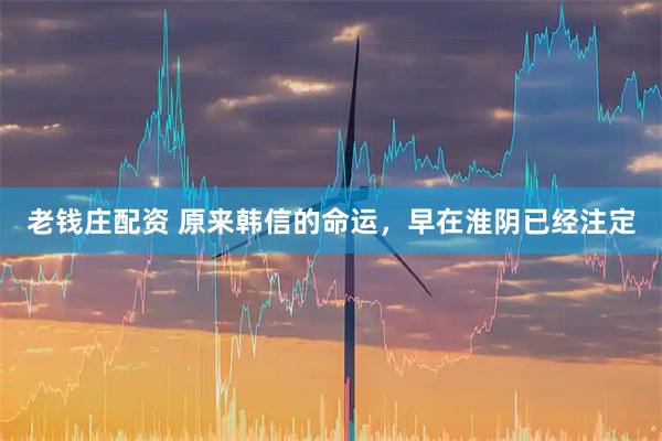 老钱庄配资 原来韩信的命运，早在淮阴已经注定