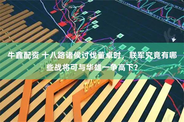 牛鑫配资 十八路诸侯讨伐董卓时，联军究竟有哪些战将可与华雄一争高下？