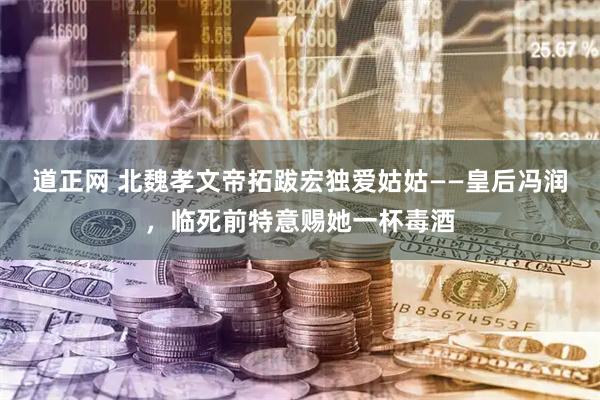 道正网 北魏孝文帝拓跋宏独爱姑姑——皇后冯润，临死前特意赐她一杯毒酒