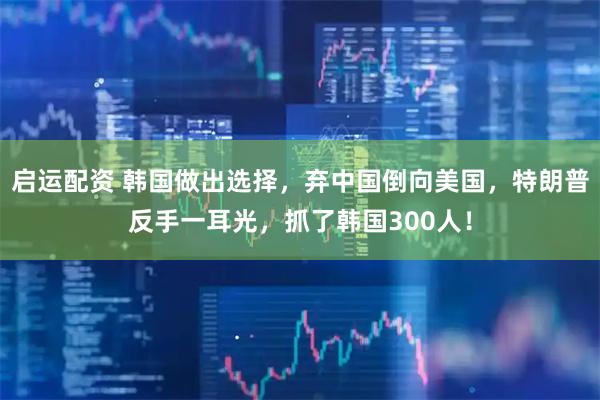启运配资 韩国做出选择，弃中国倒向美国，特朗普反手一耳光，抓了韩国300人！