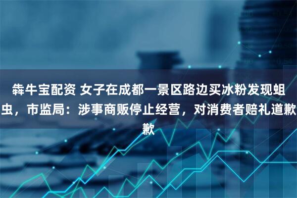 犇牛宝配资 女子在成都一景区路边买冰粉发现蛆虫，市监局：涉事商贩停止经营，对消费者赔礼道歉
