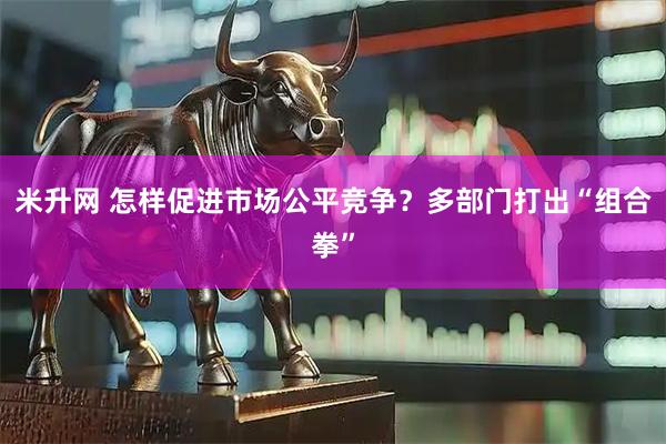 米升网 怎样促进市场公平竞争？多部门打出“组合拳”