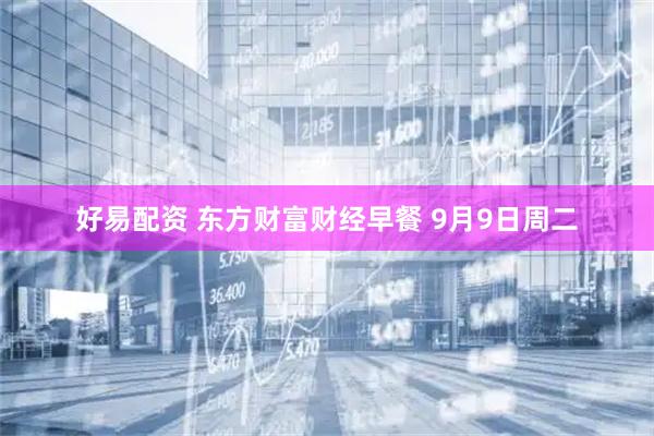 好易配资 东方财富财经早餐 9月9日周二