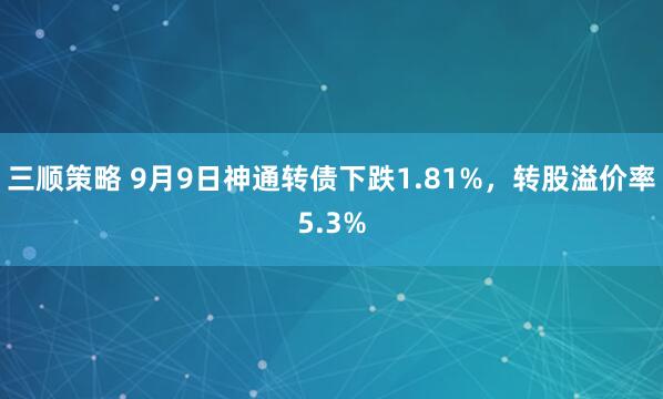 三顺策略 9月9日神通转债下跌1.81%，转股溢价率5.3%