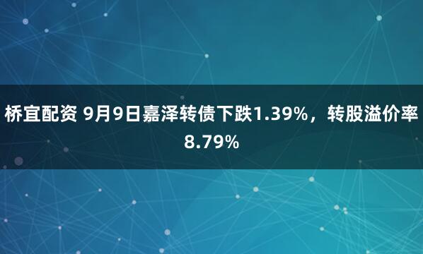 桥宜配资 9月9日嘉泽转债下跌1.39%，转股溢价率8.79%