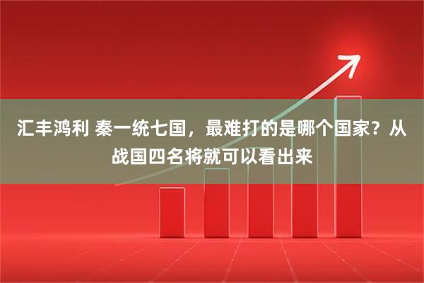 汇丰鸿利 秦一统七国，最难打的是哪个国家？从战国四名将就可以看出来