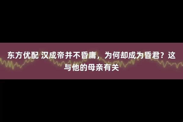 东方优配 汉成帝并不昏庸，为何却成为昏君？这与他的母亲有关