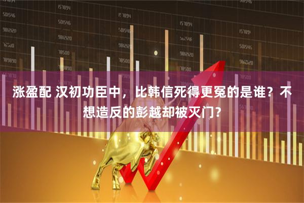 涨盈配 汉初功臣中，比韩信死得更冤的是谁？不想造反的彭越却被灭门？