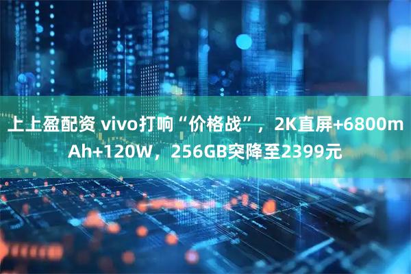 上上盈配资 vivo打响“价格战”，2K直屏+6800mAh+120W，256GB突降至2399元