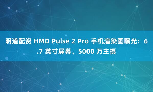 明道配资 HMD Pulse 2 Pro 手机渲染图曝光：6.7 英寸屏幕、5000 万主摄
