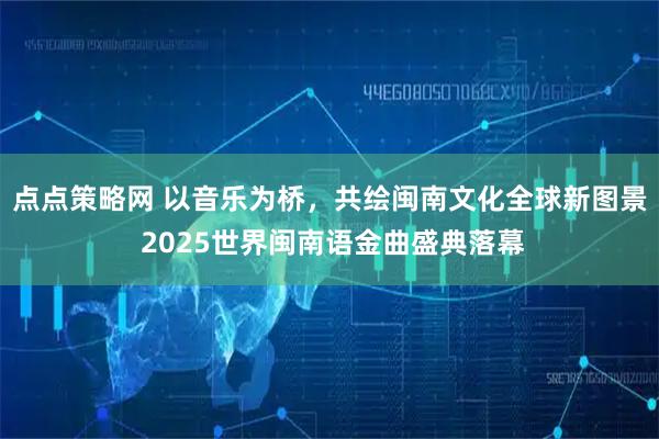点点策略网 以音乐为桥，共绘闽南文化全球新图景 2025世界闽南语金曲盛典落幕