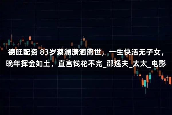 德旺配资 83岁蔡澜潇洒离世，一生快活无子女，晚年挥金如土，直言钱花不完_邵逸夫_太太_电影