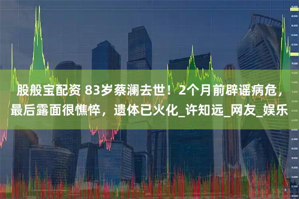 股般宝配资 83岁蔡澜去世！2个月前辟谣病危，最后露面很憔悴，遗体已火化_许知远_网友_娱乐