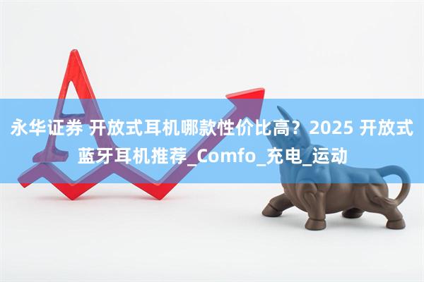 永华证券 开放式耳机哪款性价比高？2025 开放式蓝牙耳机推荐_Comfo_充电_运动
