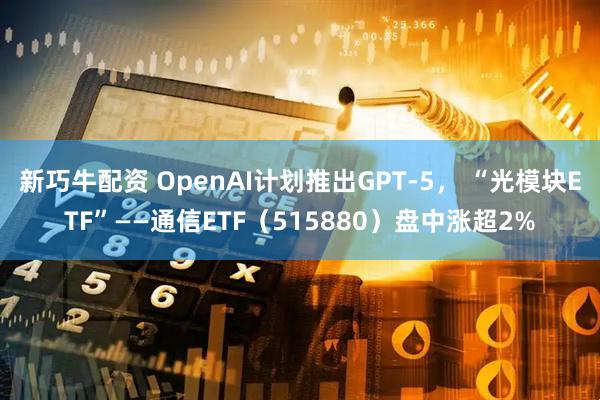 新巧牛配资 OpenAI计划推出GPT-5， “光模块ETF”——通信ETF（515880）盘中涨超2%