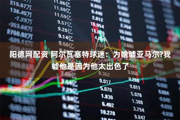 阳德网配资 阿尔瓦塞特球迷：为啥嘘亚马尔?我嘘他是因为他太出色了