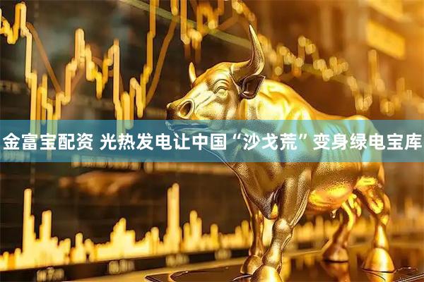 金富宝配资 光热发电让中国“沙戈荒”变身绿电宝库