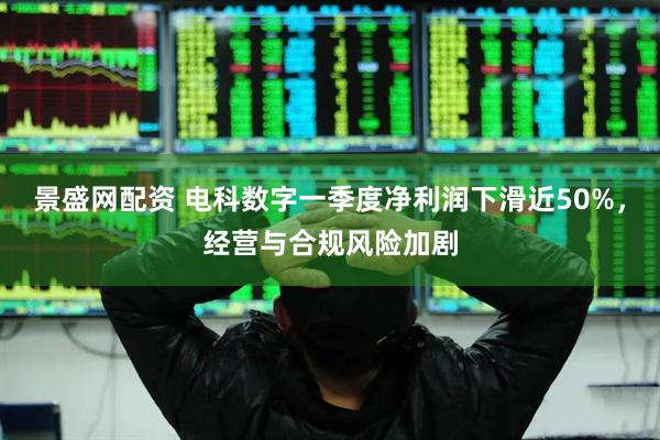 景盛网配资 电科数字一季度净利润下滑近50%，经营与合规风险加剧